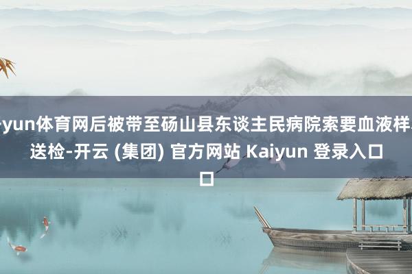 开yun体育网后被带至砀山县东谈主民病院索要血液样本送检-开云 (集团) 官方网站 Kaiyun 登录入口