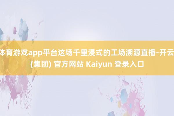 体育游戏app平台这场千里浸式的工场溯源直播-开云 (集团) 官方网站 Kaiyun 登录入口