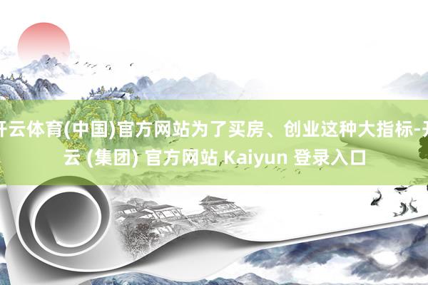 开云体育(中国)官方网站为了买房、创业这种大指标-开云 (集团) 官方网站 Kaiyun 登录入口