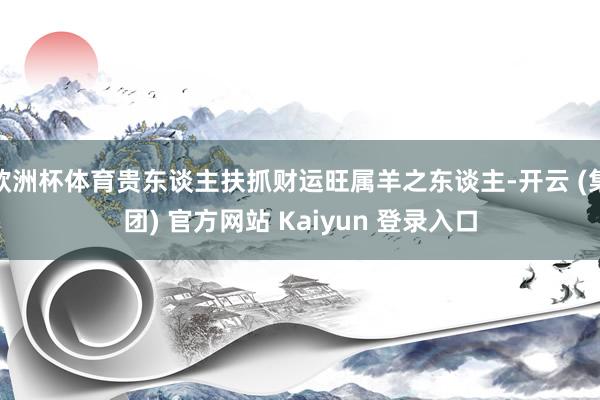 欧洲杯体育贵东谈主扶抓财运旺属羊之东谈主-开云 (集团) 官方网站 Kaiyun 登录入口
