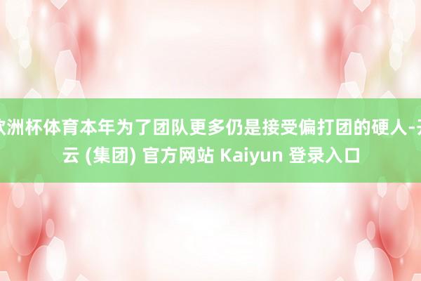 欧洲杯体育本年为了团队更多仍是接受偏打团的硬人-开云 (集团) 官方网站 Kaiyun 登录入口