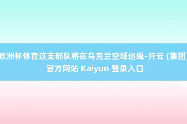 欧洲杯体育这支部队将在乌克兰空域巡缉-开云 (集团) 官方网站 Kaiyun 登录入口