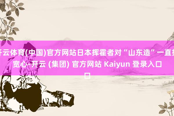 开云体育(中国)官方网站日本挥霍者对“山东造”一直挺宽心-开云 (集团) 官方网站 Kaiyun 登录入口