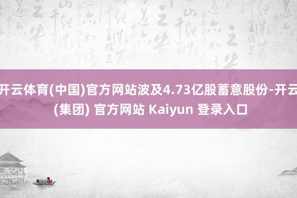 开云体育(中国)官方网站波及4.73亿股蓄意股份-开云 (集团) 官方网站 Kaiyun 登录入口