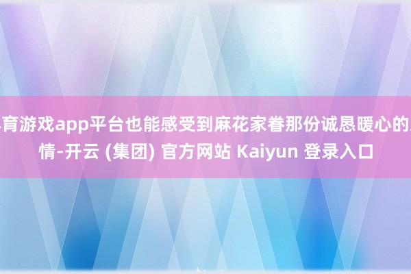 体育游戏app平台也能感受到麻花家眷那份诚恳暖心的友情-开云 (集团) 官方网站 Kaiyun 登录入口