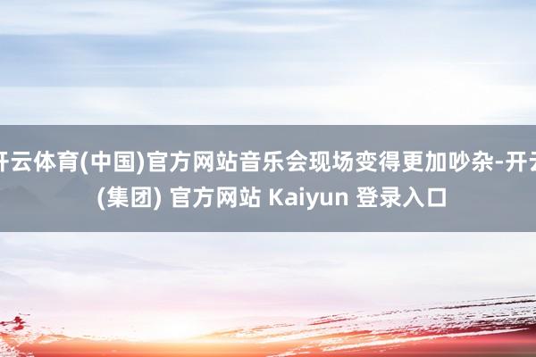 开云体育(中国)官方网站音乐会现场变得更加吵杂-开云 (集团) 官方网站 Kaiyun 登录入口