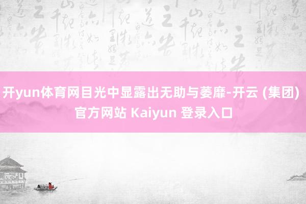 开yun体育网目光中显露出无助与萎靡-开云 (集团) 官方网站 Kaiyun 登录入口