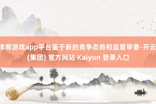 体育游戏app平台鉴于新的竞争态势和监管审查-开云 (集团) 官方网站 Kaiyun 登录入口