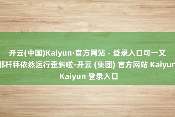 开云(中国)Kaiyun·官方网站 - 登录入口可一又友心里的那杆秤依然运行歪斜啦-开云 (集团) 官方网站 Kaiyun 登录入口