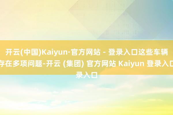开云(中国)Kaiyun·官方网站 - 登录入口这些车辆存在多项问题-开云 (集团) 官方网站 Kaiyun 登录入口