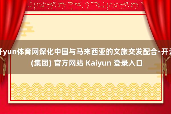 开yun体育网深化中国与马来西亚的文旅交发配合-开云 (集团) 官方网站 Kaiyun 登录入口
