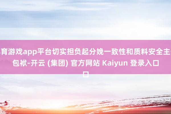 体育游戏app平台切实担负起分娩一致性和质料安全主体包袱-开云 (集团) 官方网站 Kaiyun 登录入口