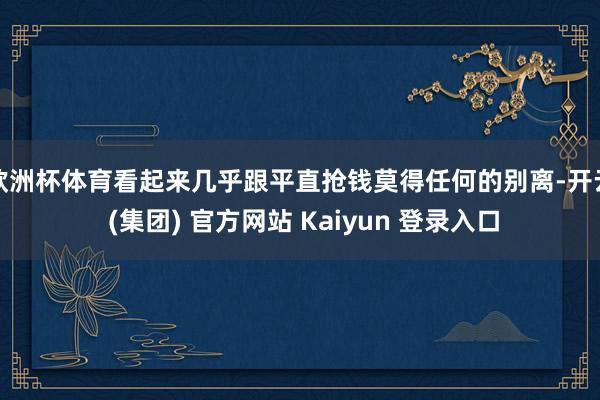 欧洲杯体育看起来几乎跟平直抢钱莫得任何的别离-开云 (集团) 官方网站 Kaiyun 登录入口