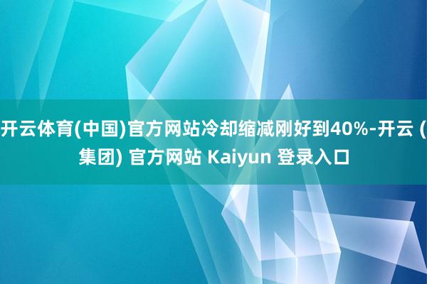 开云体育(中国)官方网站冷却缩减刚好到40%-开云 (集团) 官方网站 Kaiyun 登录入口