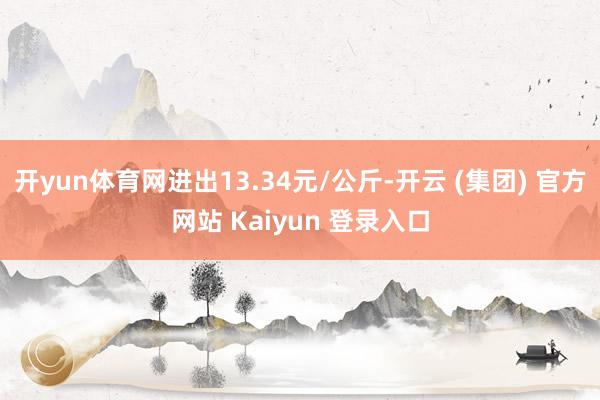 开yun体育网进出13.34元/公斤-开云 (集团) 官方网站 Kaiyun 登录入口