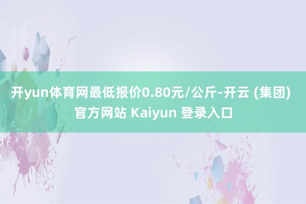 开yun体育网最低报价0.80元/公斤-开云 (集团) 官方网站 Kaiyun 登录入口