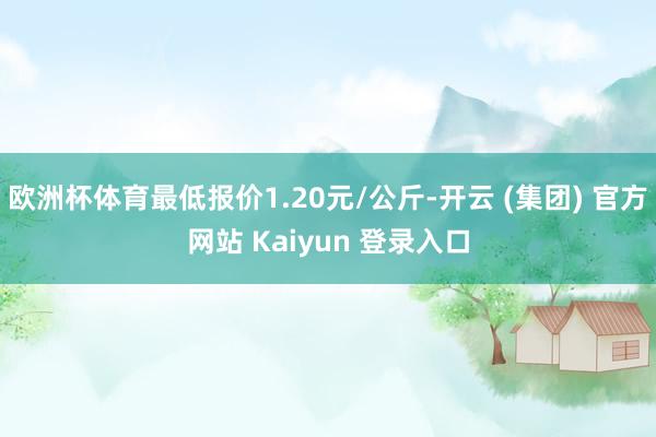 欧洲杯体育最低报价1.20元/公斤-开云 (集团) 官方网站 Kaiyun 登录入口