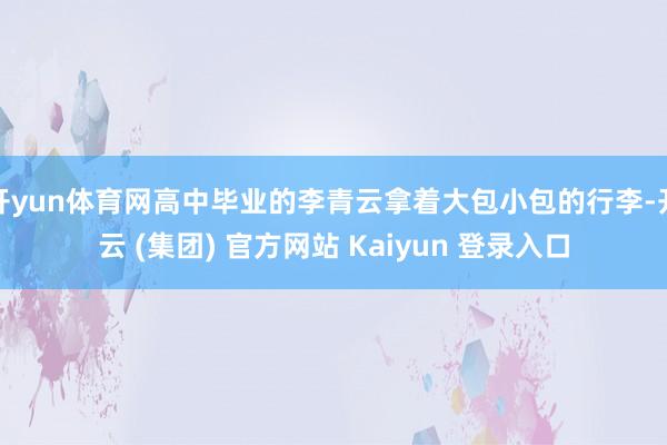 开yun体育网高中毕业的李青云拿着大包小包的行李-开云 (集团) 官方网站 Kaiyun 登录入口