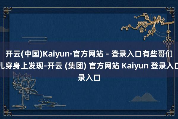 开云(中国)Kaiyun·官方网站 - 登录入口有些哥们儿穿身上发现-开云 (集团) 官方网站 Kaiyun 登录入口