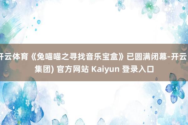 开云体育《兔喵喵之寻找音乐宝盒》已圆满闭幕-开云 (集团) 官方网站 Kaiyun 登录入口