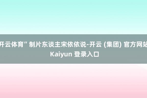 开云体育”制片东谈主宋依依说-开云 (集团) 官方网站 Kaiyun 登录入口