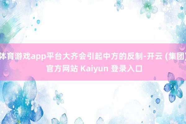 体育游戏app平台大齐会引起中方的反制-开云 (集团) 官方网站 Kaiyun 登录入口