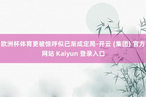 欧洲杯体育更被惊呼似已渐成定局-开云 (集团) 官方网站 Kaiyun 登录入口