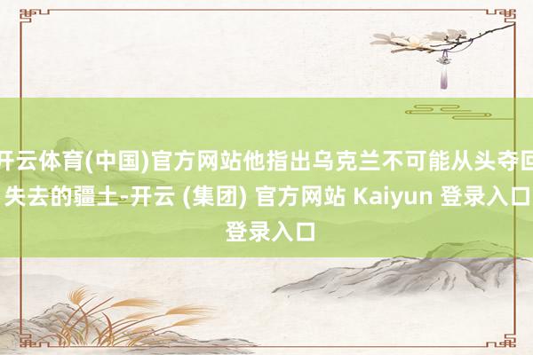 开云体育(中国)官方网站他指出乌克兰不可能从头夺回失去的疆土-开云 (集团) 官方网站 Kaiyun 登录入口