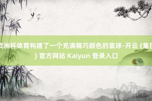 欧洲杯体育构建了一个充满精巧颜色的寰球-开云 (集团) 官方网站 Kaiyun 登录入口
