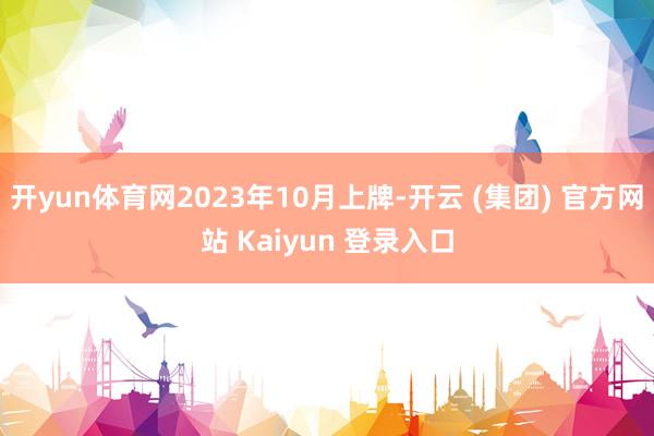 开yun体育网2023年10月上牌-开云 (集团) 官方网站 Kaiyun 登录入口