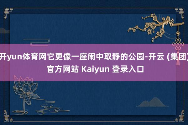 开yun体育网它更像一座闹中取静的公园-开云 (集团) 官方网站 Kaiyun 登录入口