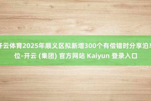 开云体育2025年顺义区拟新增300个有偿错时分享泊车位-开云 (集团) 官方网站 Kaiyun 登录入口