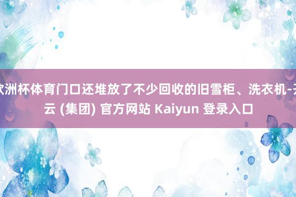 欧洲杯体育门口还堆放了不少回收的旧雪柜、洗衣机-开云 (集团) 官方网站 Kaiyun 登录入口