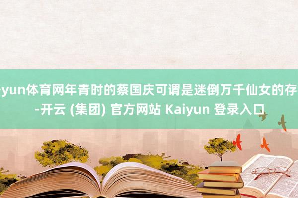 开yun体育网年青时的蔡国庆可谓是迷倒万千仙女的存在-开云 (集团) 官方网站 Kaiyun 登录入口