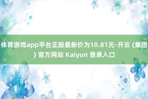 体育游戏app平台正股最新价为10.81元-开云 (集团) 官方网站 Kaiyun 登录入口
