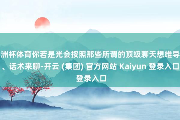 欧洲杯体育你若是光会按照那些所谓的顶级聊天想维导图、话术来聊-开云 (集团) 官方网站 Kaiyun 登录入口