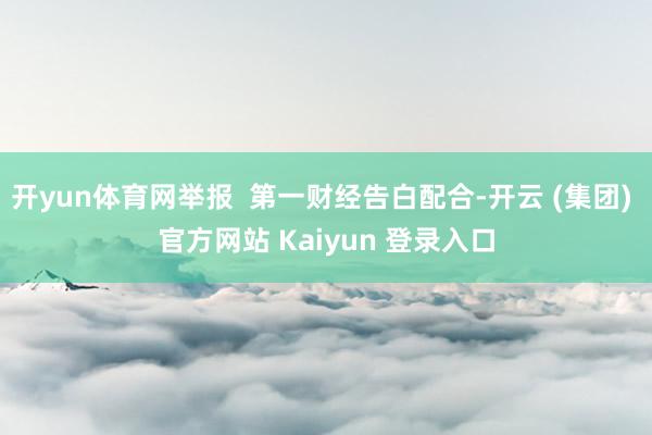 开yun体育网举报  第一财经告白配合-开云 (集团) 官方网站 Kaiyun 登录入口