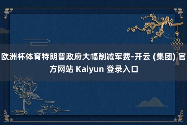 欧洲杯体育特朗普政府大幅削减军费-开云 (集团) 官方网站 Kaiyun 登录入口