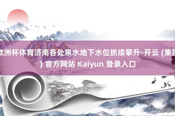 欧洲杯体育济南各处泉水地下水位抓续攀升-开云 (集团) 官方网站 Kaiyun 登录入口