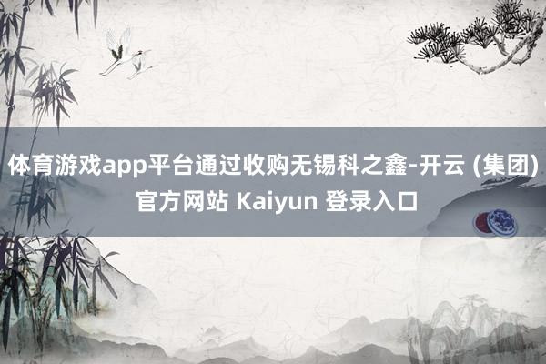 体育游戏app平台　　通过收购无锡科之鑫-开云 (集团) 官方网站 Kaiyun 登录入口