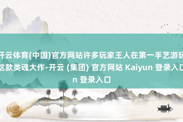 开云体育(中国)官方网站许多玩家王人在第一手艺游玩这款类魂大作-开云 (集团) 官方网站 Kaiyun 登录入口