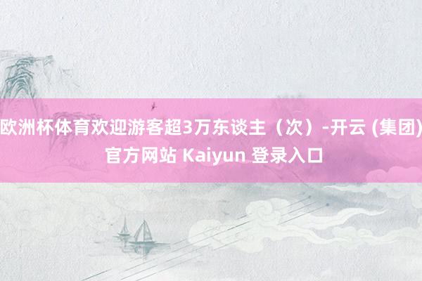 欧洲杯体育欢迎游客超3万东谈主（次）-开云 (集团) 官方网站 Kaiyun 登录入口