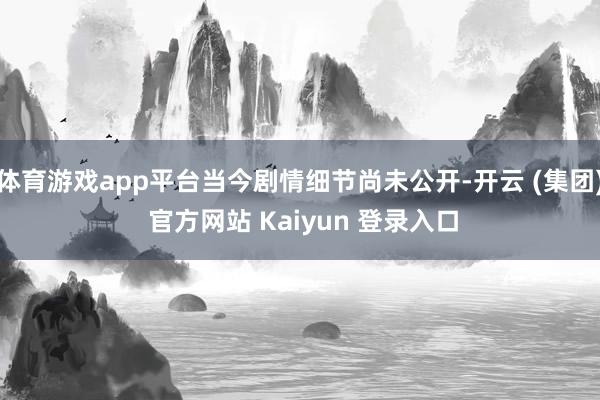 体育游戏app平台当今剧情细节尚未公开-开云 (集团) 官方网站 Kaiyun 登录入口