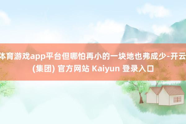 体育游戏app平台但哪怕再小的一块地也弗成少-开云 (集团) 官方网站 Kaiyun 登录入口