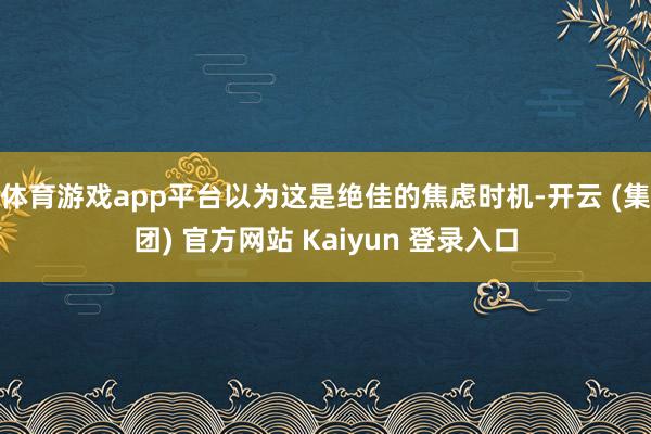 体育游戏app平台以为这是绝佳的焦虑时机-开云 (集团) 官方网站 Kaiyun 登录入口