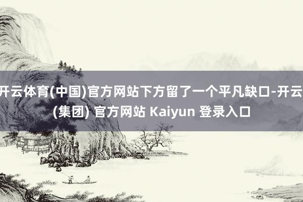 开云体育(中国)官方网站下方留了一个平凡缺口-开云 (集团) 官方网站 Kaiyun 登录入口