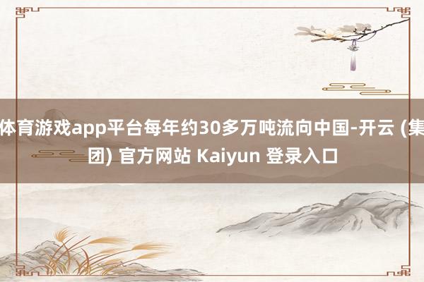 体育游戏app平台每年约30多万吨流向中国-开云 (集团) 官方网站 Kaiyun 登录入口