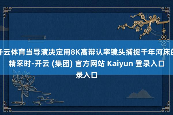 开云体育当导演决定用8K高辩认率镜头捕捉千年河床的精采时-开云 (集团) 官方网站 Kaiyun 登录入口