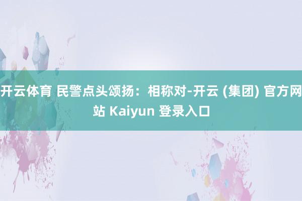 开云体育 民警点头颂扬:相称对-开云 (集团) 官方网站 Kaiyun 登录入口