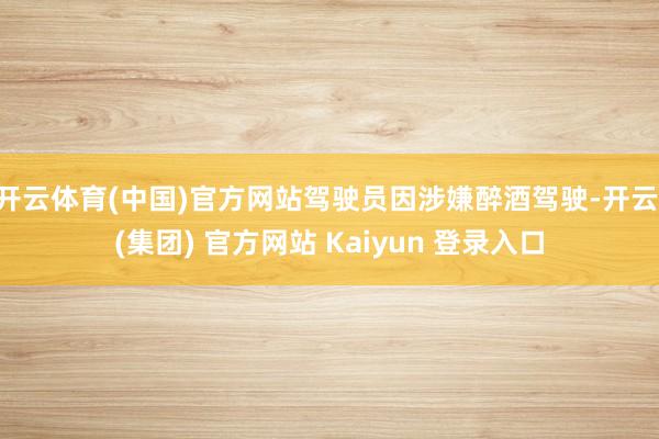 开云体育(中国)官方网站驾驶员因涉嫌醉酒驾驶-开云 (集团) 官方网站 Kaiyun 登录入口